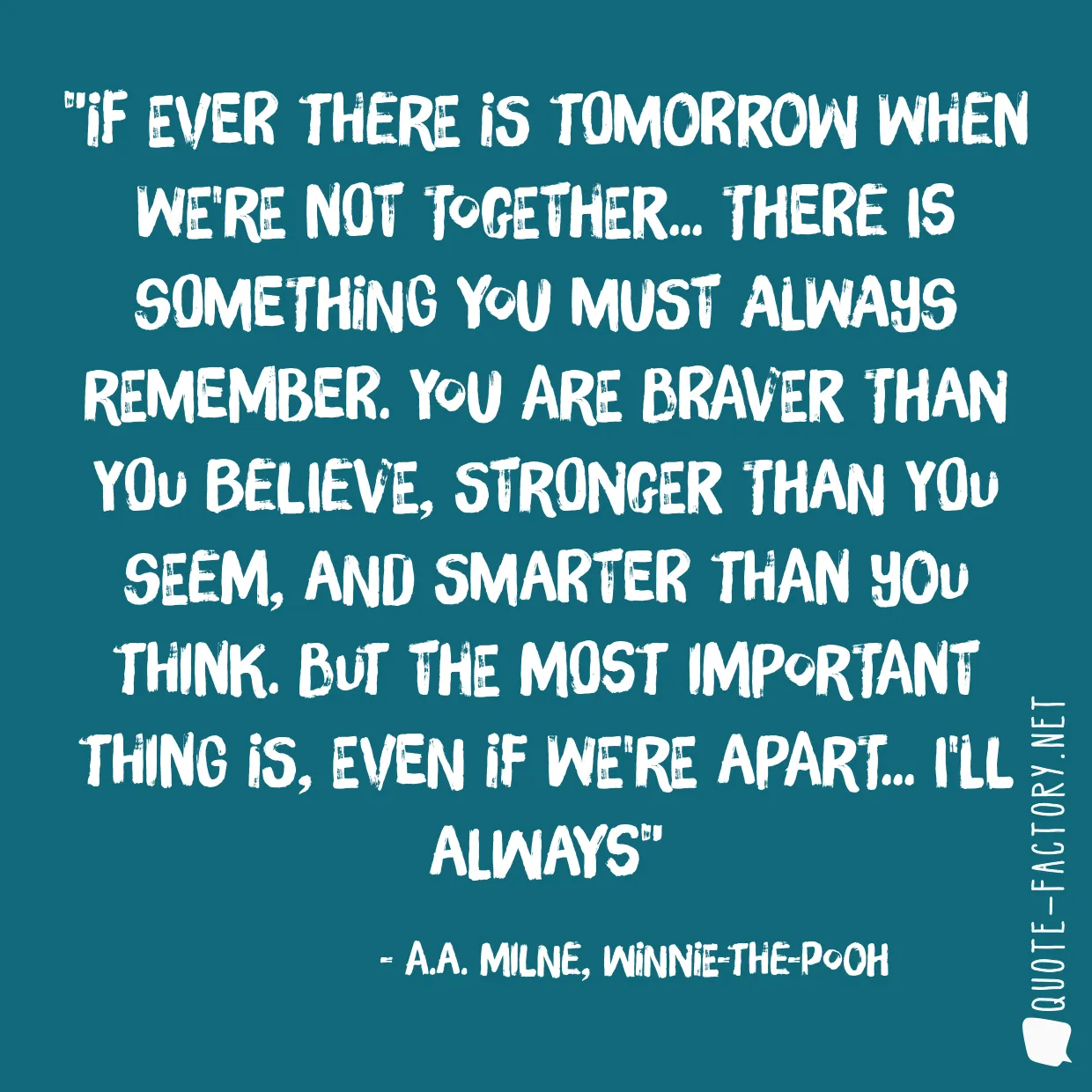 If ever there is tomorrow when we're not together... there is something you must always remember. You are braver than you believe, stronger than you seem, and smarter than you think. But the most important thing is, even if we're apart... I'll always