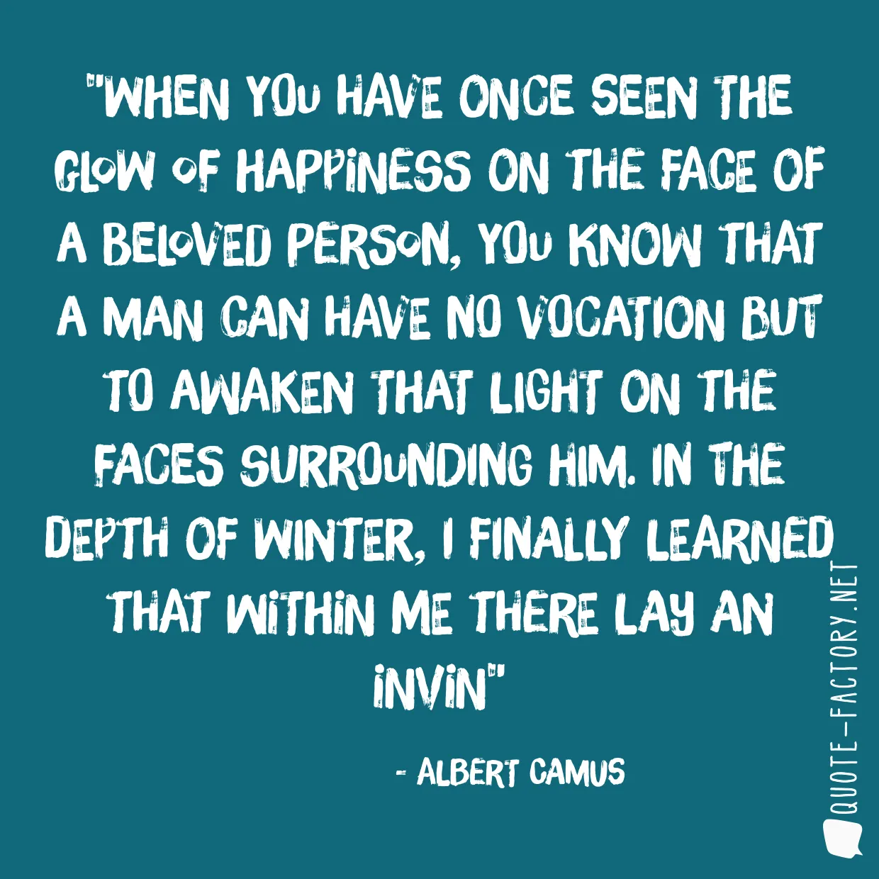 When you have once seen the glow of happiness on the face of a beloved person, you know that a man can have no vocation but to awaken that light on the faces surrounding him. In the depth of winter, I finally learned that within me there lay an invin