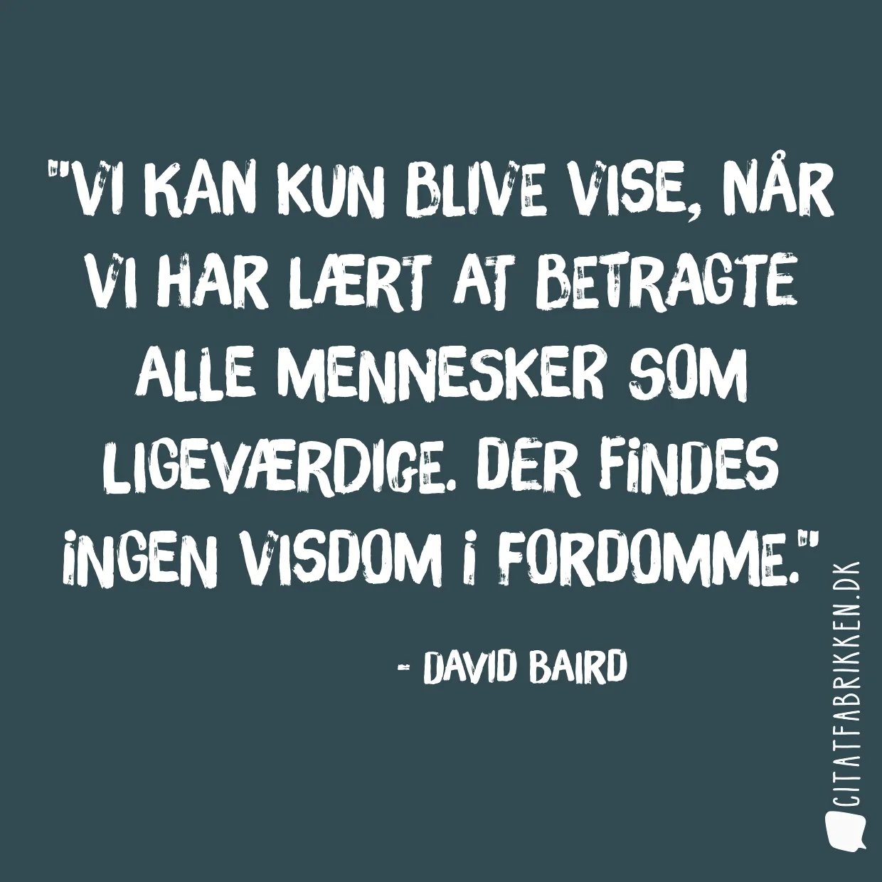 Vi kan kun blive vise, når vi har lært at betragte alle mennesker som ligeværdige. Der findes ingen visdom I fordomme.