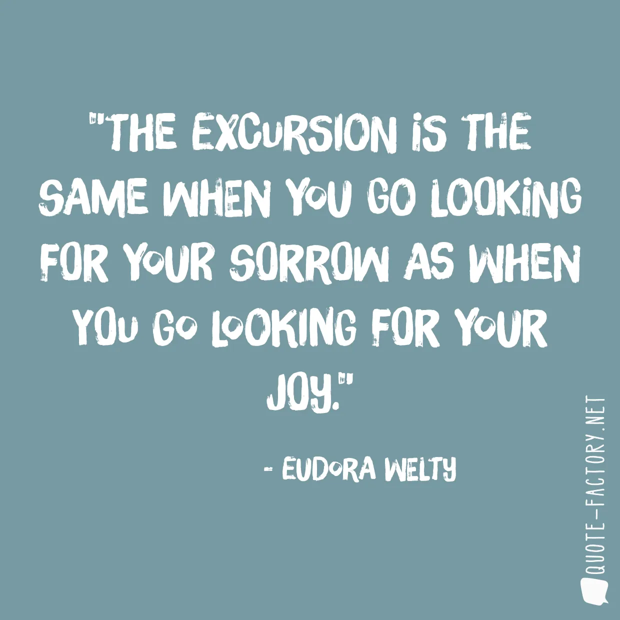 The excursion is the same when you go looking for your sorrow as when you go looking for your joy.