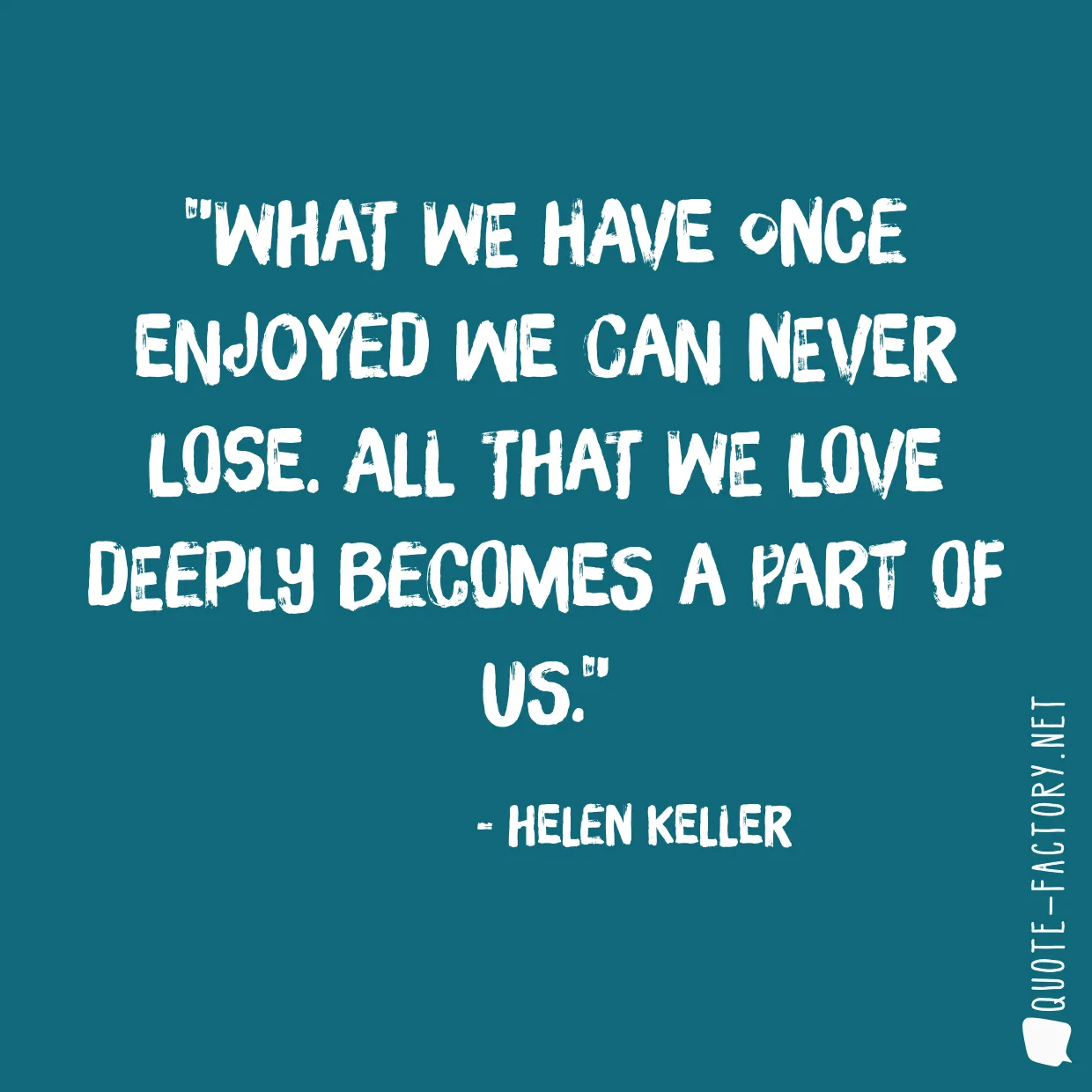 What we have once enjoyed we can never lose. All that we love deeply becomes a part of us.
