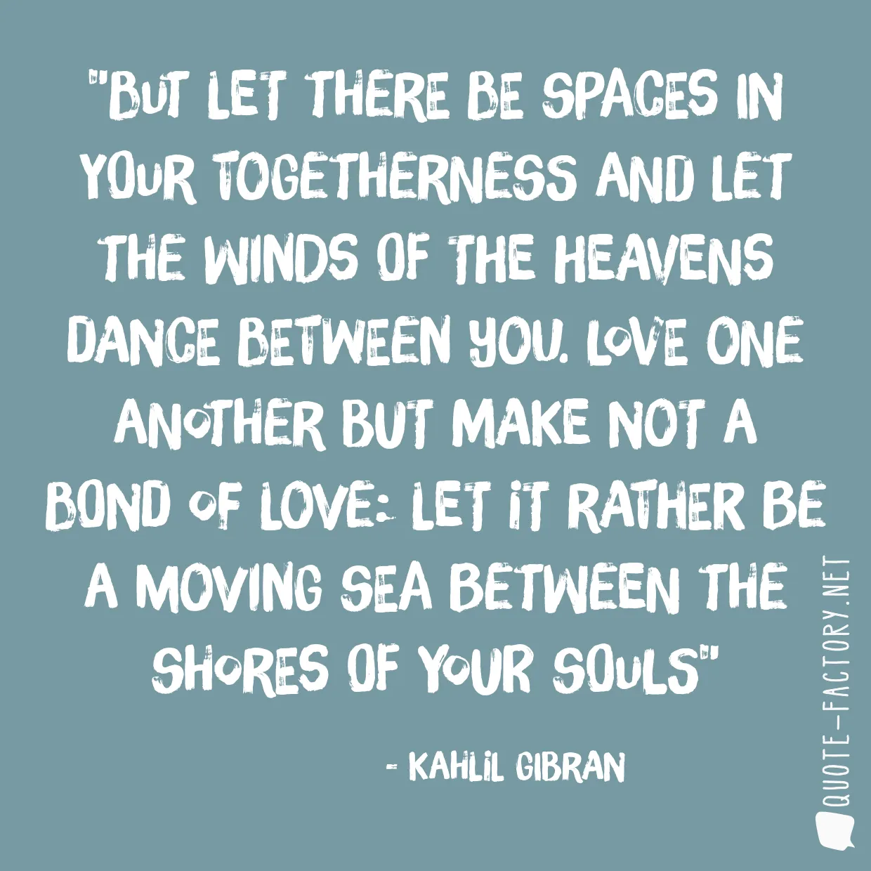 But let there be spaces in your togetherness and let the winds of the heavens dance between you. Love one another but make not a bond of love: Let it rather be a moving sea between the shores of your souls