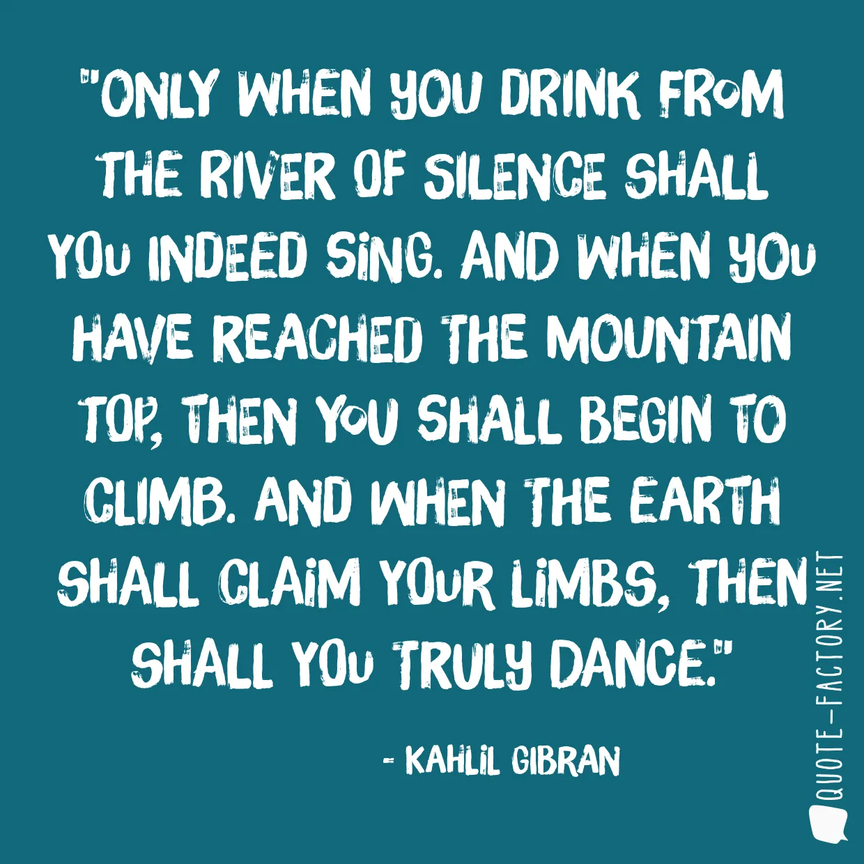 Only when you drink from the river of silence shall you indeed sing. And when you have reached the mountain top, then you shall begin to climb. And when the earth shall claim your limbs, then shall you truly dance.