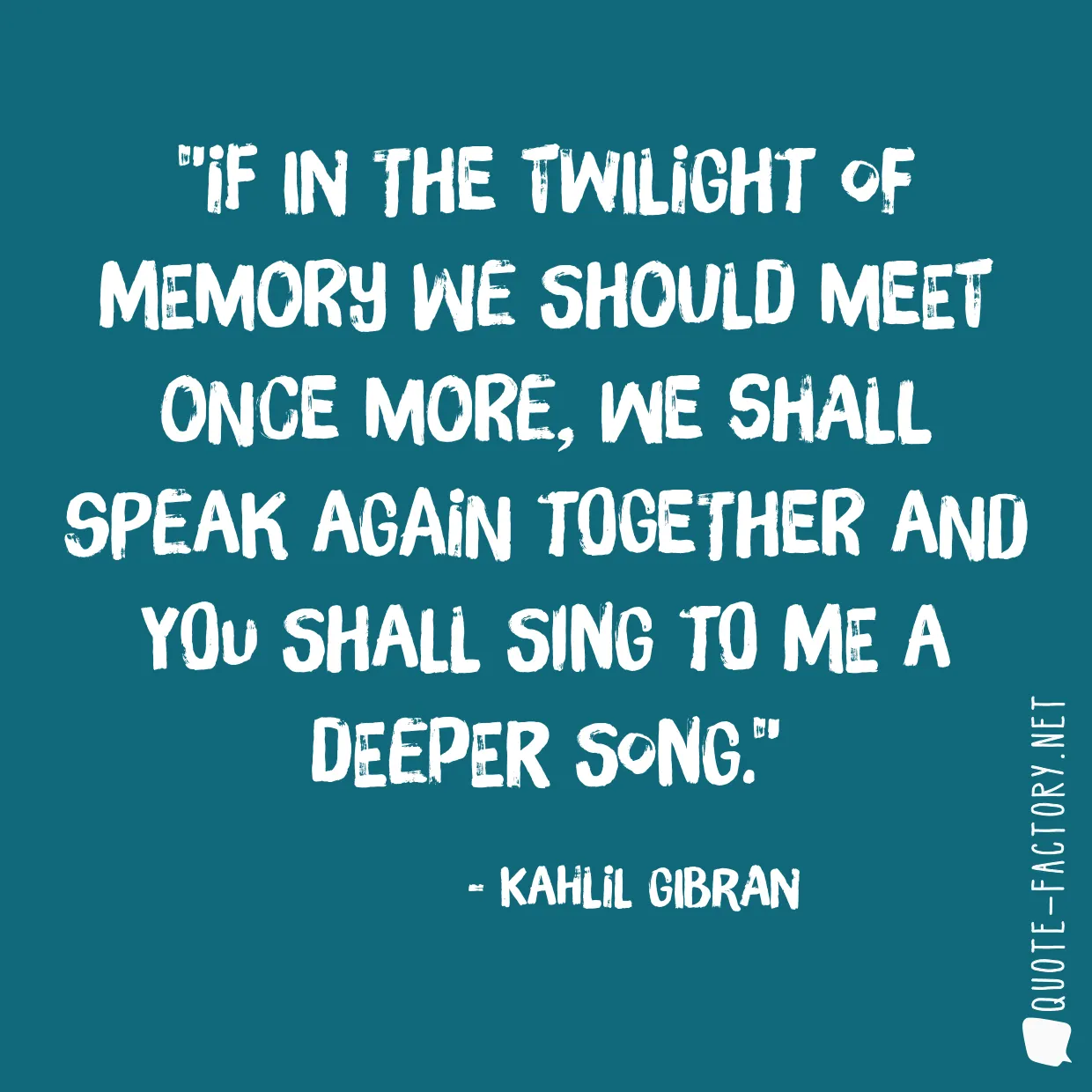 If in the twilight of memory we should meet once more, we shall speak again together and you shall sing to me a deeper song.