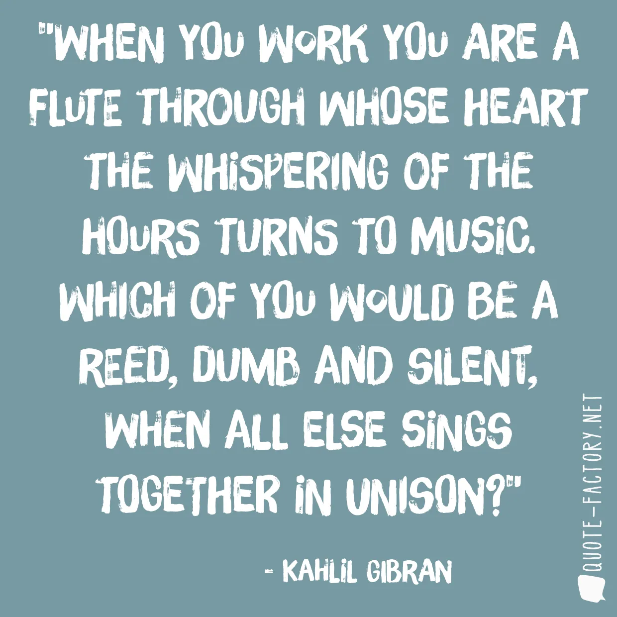 When you work you are a flute through whose heart the whispering of the hours turns to music. Which of you would be a reed, dumb and silent, when all else sings together in unison?