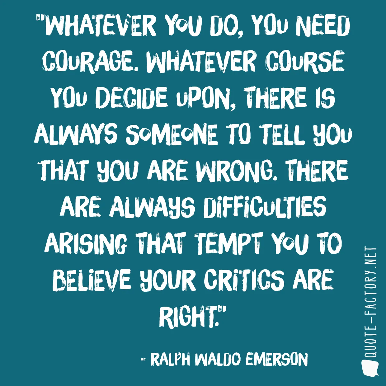 Whatever you do, you need courage. Whatever course you decide upon, there is always someone to tell you that you are wrong. There are always difficulties arising that tempt you to believe your critics are right.