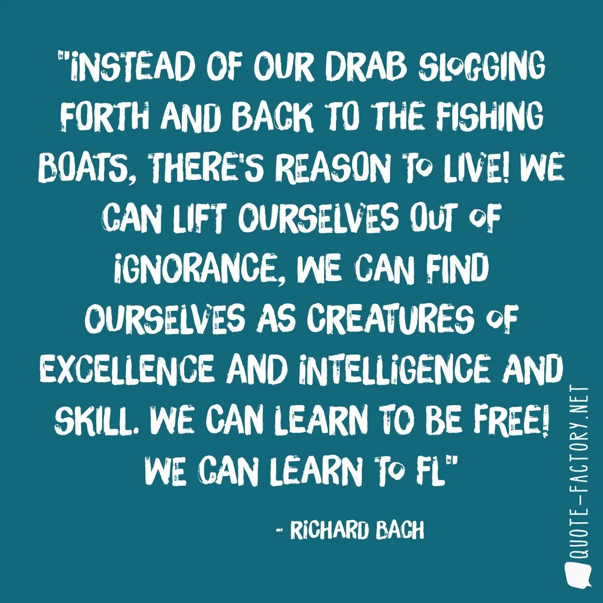 Instead of our drab slogging forth and back to the fishing boats, there's reason to live! We can lift ourselves out of ignorance, we can find ourselves as creatures of excellence and intelligence and skill. We can learn to be free! we can learn to fl