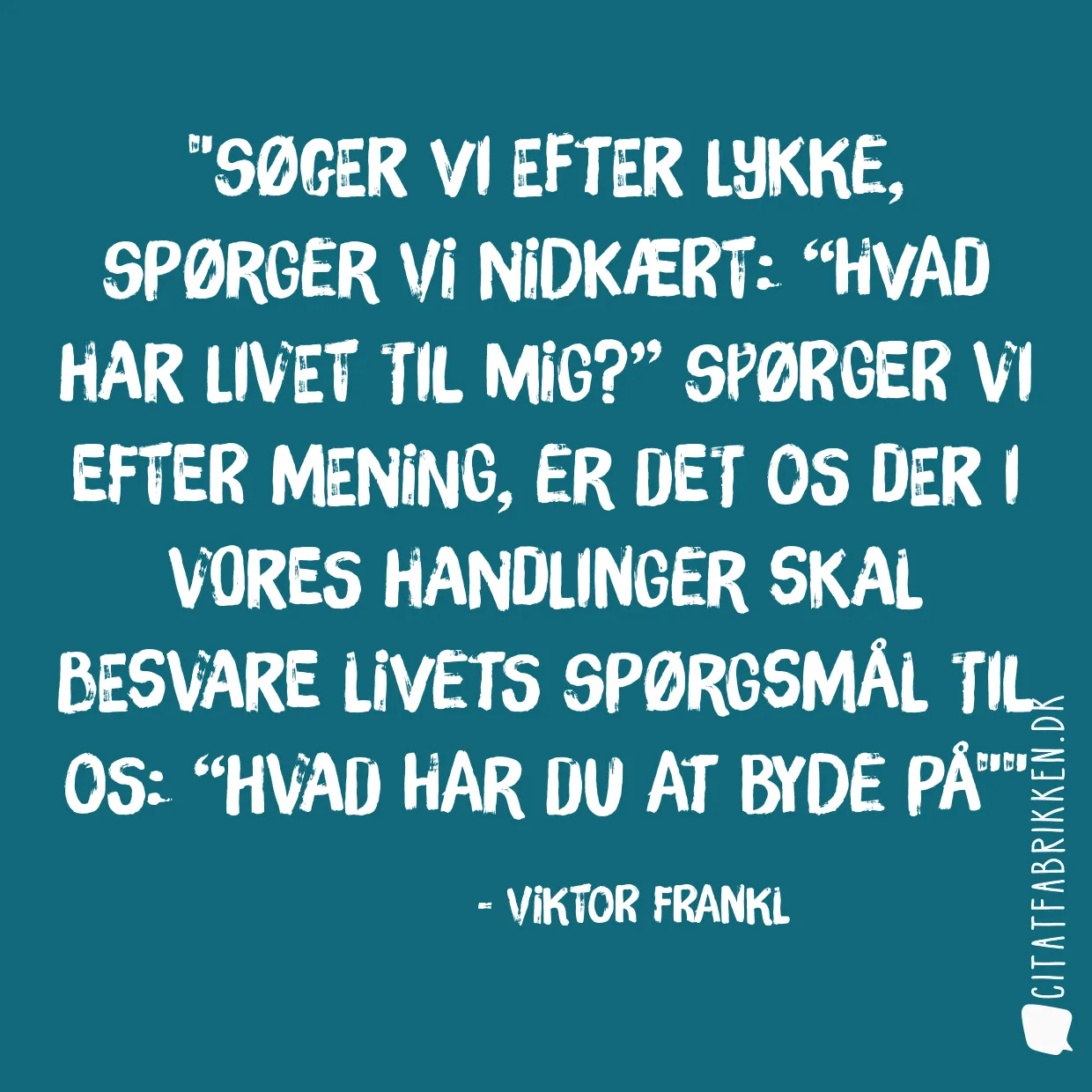 Søger vi efter lykke, spørger vi nidkært: “Hvad har livet til mig?” Spørger vi efter mening, er det os der i vores handlinger skal besvare livets spørgsmål til os: “Hvad har du at byde på