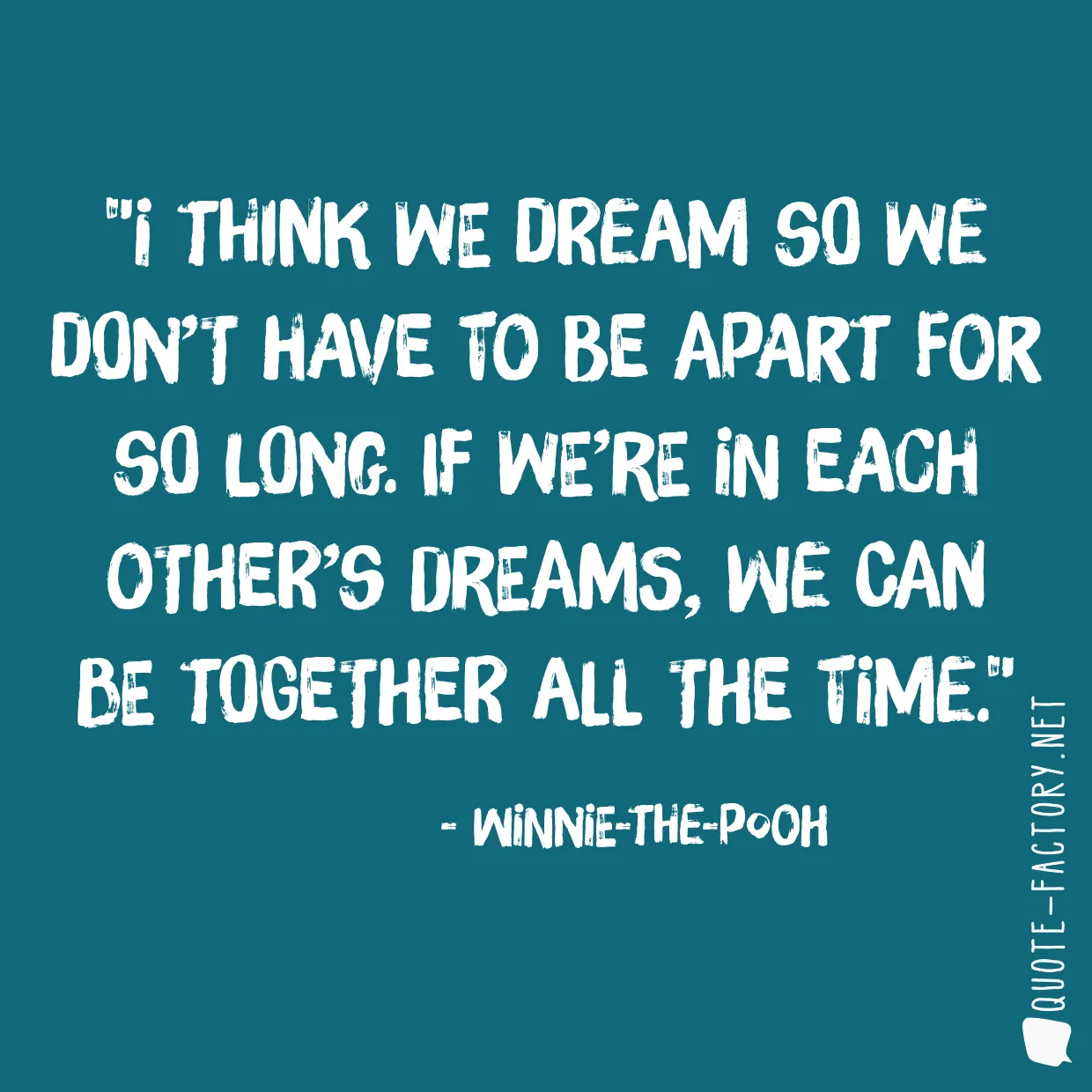 I think we dream so we don’t have to be apart for so long. If we’re in each other’s dreams, we can be together all the time.