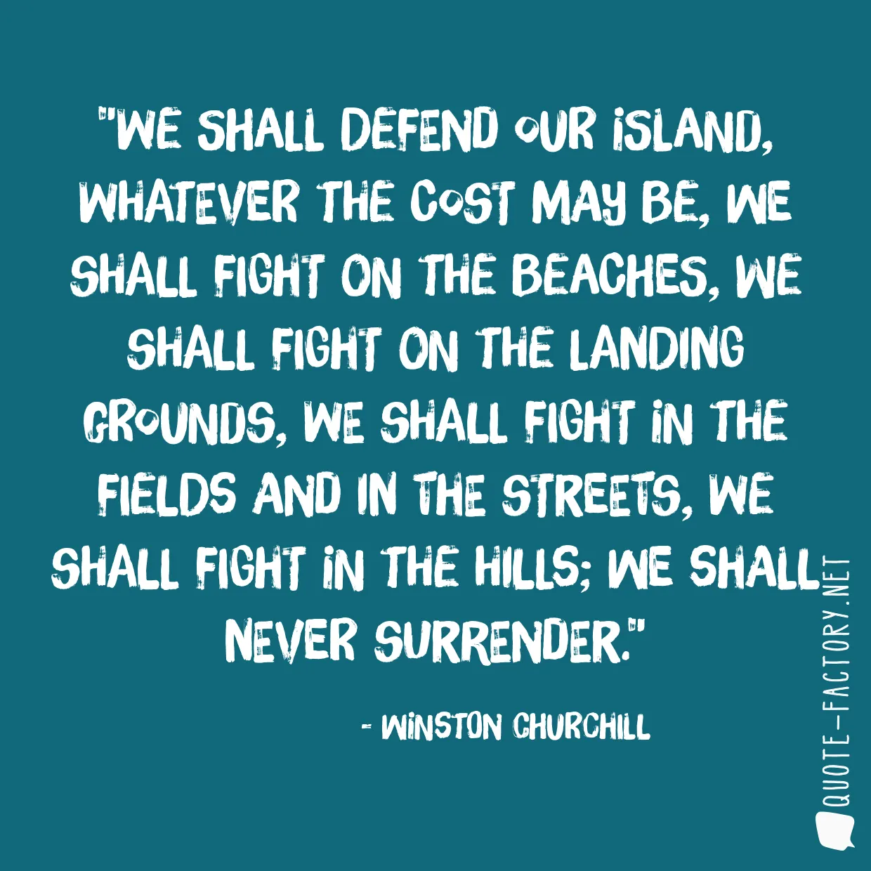 We shall defend our island, whatever the cost may be, we shall fight on the beaches, we shall fight on the landing grounds, we shall fight in the fields and in the streets, we shall fight in the hills; we shall never surrender.