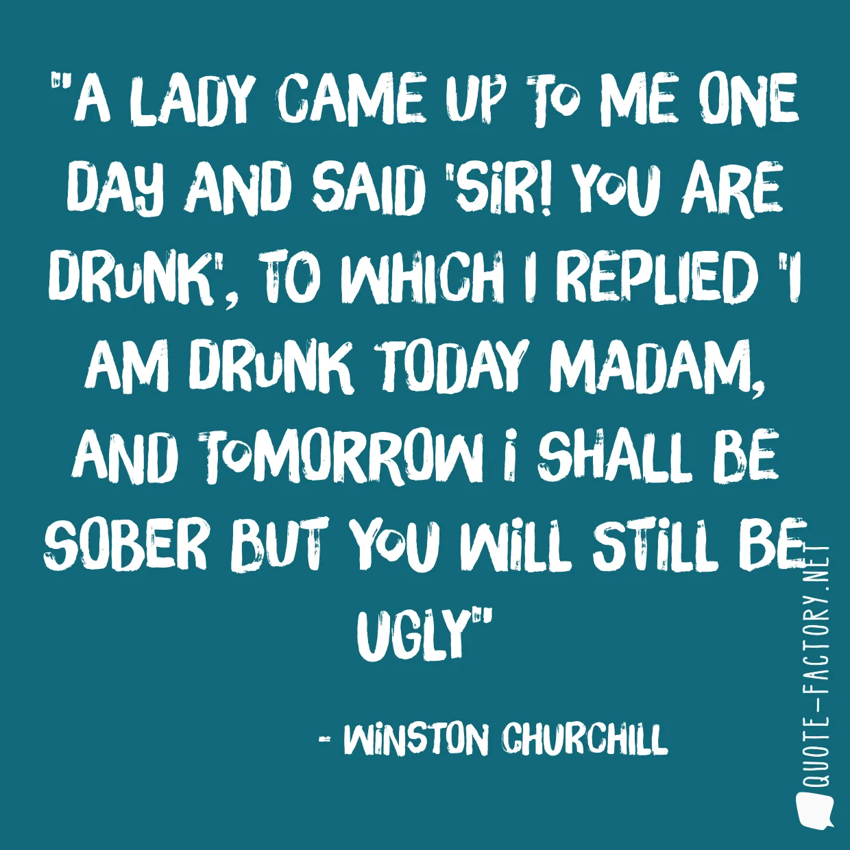 A lady came up to me one day and said 'Sir! You are drunk', to which I replied 'I am drunk today madam, and tomorrow I shall be sober but you will still be ugly