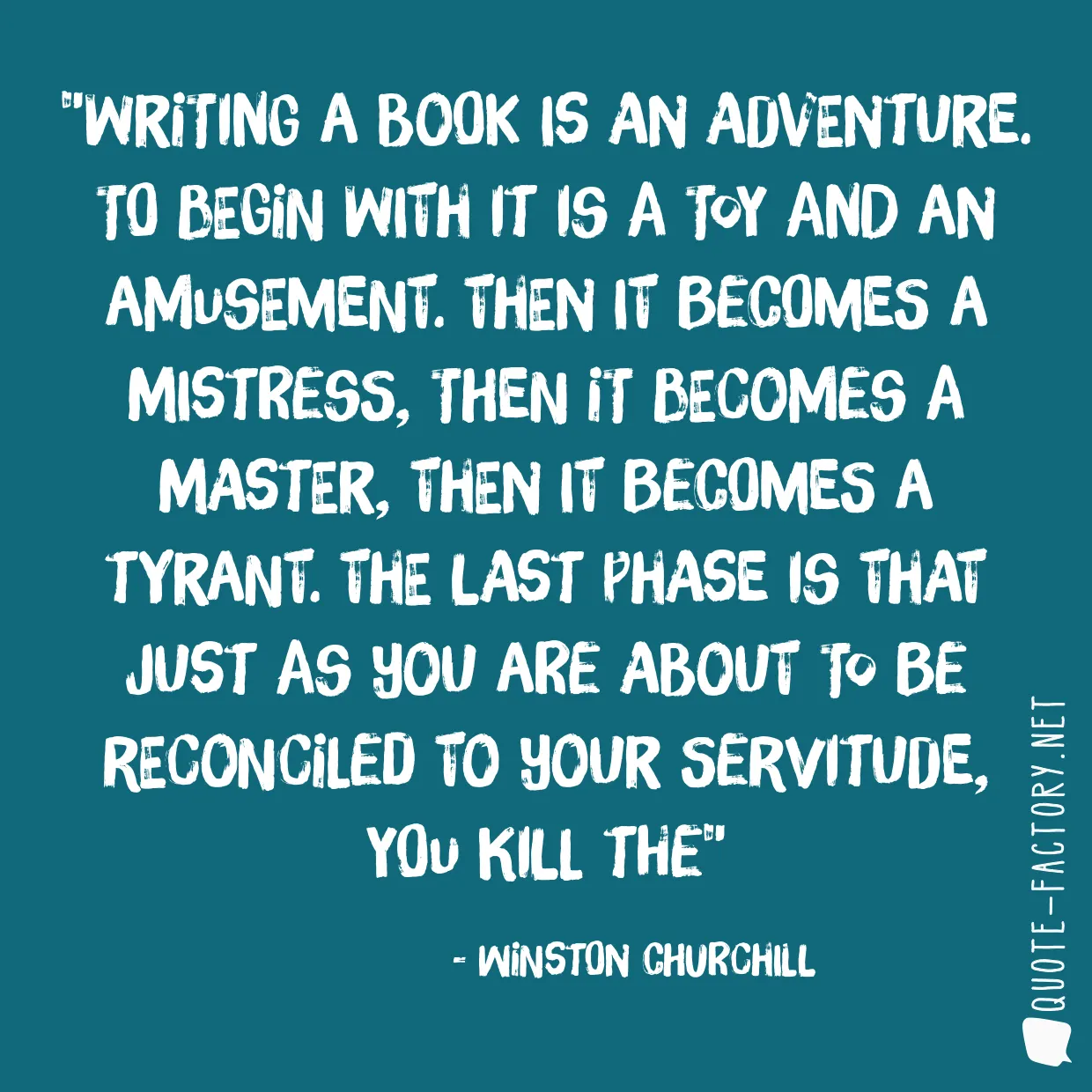 Writing a book is an adventure. To begin with it is a toy and an amusement. Then it becomes a mistress, then it becomes a master, then it becomes a tyrant. The last phase is that just as you are about to be reconciled to your servitude, you kill the